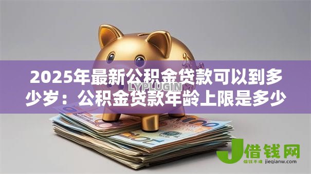 2025年最新公积金贷款可以到多少岁：公积金贷款年龄上限是多少