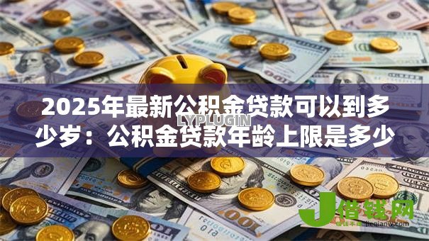 2025年最新公积金贷款可以到多少岁：公积金贷款年龄上限是多少