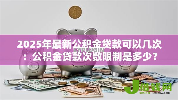 2025年最新公积金贷款可以几次：公积金贷款次数限制是多少？