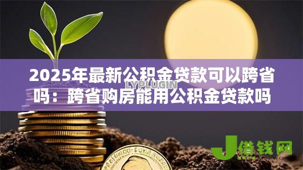 2025年最新公积金贷款可以跨省吗:跨省购房能用公积金贷款吗 2025年最新公积金贷款可以跨省吗:跨省购房能用公积金贷款吗