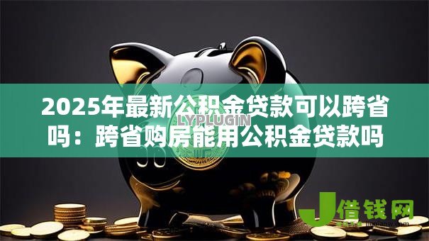 2025年最新公积金贷款可以跨省吗:跨省购房能用公积金贷款吗 2025年最新公积金贷款可以跨省吗:跨省购房能用公积金贷款吗