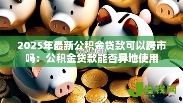 2025年最新公积金贷款可以跨市吗：公积金贷款能否异地使用