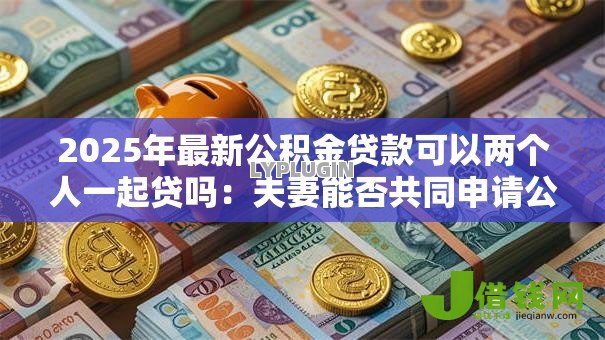 2025年最新公积金贷款可以两个人一起贷吗：夫妻能否共同申请公积金贷款