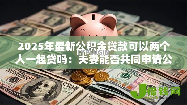 2025年最新公积金贷款可以两个人一起贷吗：夫妻能否共同申请公积金贷款