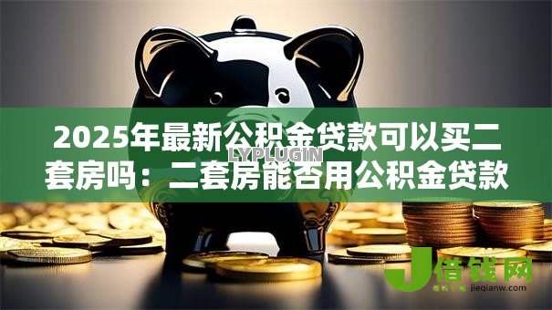 2025年最新公积金贷款可以买二套房吗:二套房能否用公积金贷款 2025年最新公积金贷款可以买二套房吗:二套房能否用公积金贷款