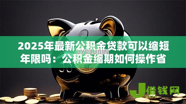 2025年最新公积金贷款可以缩短年限吗:公积金缩期如何操作省利息 2025年最新公积金贷款可以缩短年限吗:公积金缩期如何操作省利息