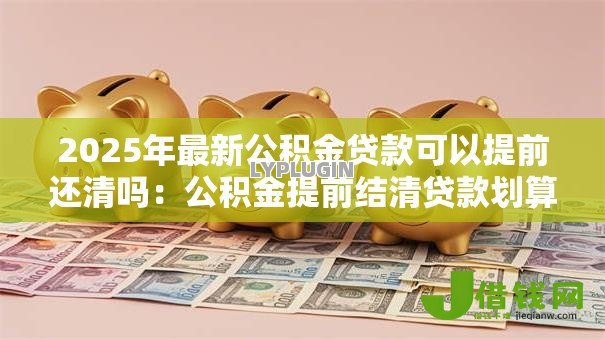 2025年最新公积金贷款可以提前还清吗:公积金提前结清贷款划算吗 2025年最新公积金贷款可以提前还清吗:公积金提前结清贷款划算吗