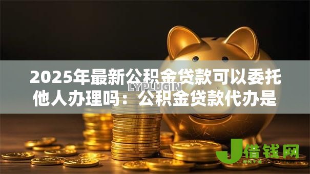 2025年最新公积金贷款可以委托他人办理吗：公积金贷款代办是否允许他人处理