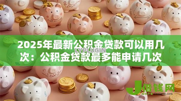 2025年最新公积金贷款可以用几次:公积金贷款最多能申请几次 2025年最新公积金贷款可以用几次:公积金贷款最多能申请几次