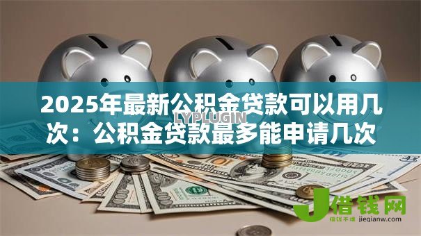 2025年最新公积金贷款可以用几次:公积金贷款最多能申请几次 2025年最新公积金贷款可以用几次:公积金贷款最多能申请几次