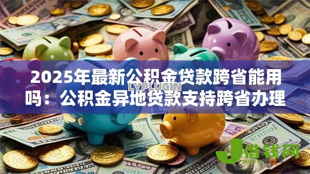 2025年最新公积金贷款跨省能用吗：公积金异地贷款支持跨省办理吗