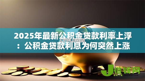 2025年最新公积金贷款利率上浮:公积金贷款利息为何突然上涨 2025年最新公积金贷款利率上浮:公积金贷款利息为何突然上涨