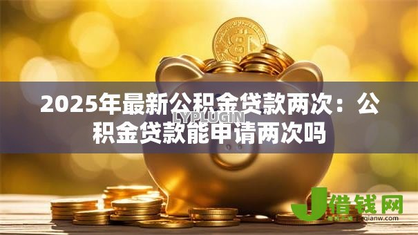 2025年最新公积金贷款两次:公积金贷款能申请两次吗 2025年最新公积金贷款两次:公积金贷款能申请两次吗