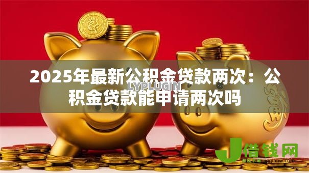 2025年最新公积金贷款两次:公积金贷款能申请两次吗 2025年最新公积金贷款两次:公积金贷款能申请两次吗