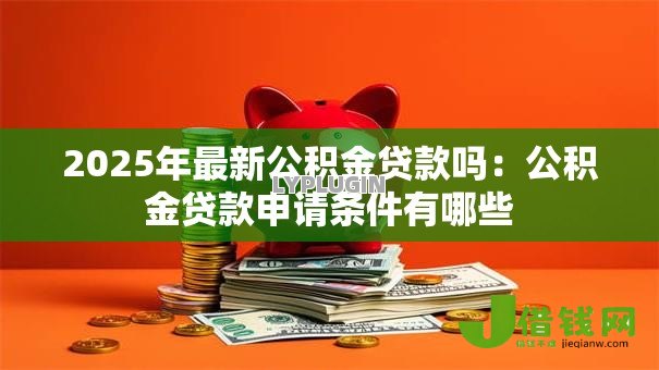 2025年最新公积金贷款吗:公积金贷款申请条件有哪些 2025年最新公积金贷款吗:公积金贷款申请条件有哪些