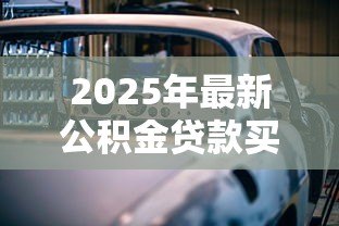 2025年最新公积金贷款买车怎么贷:公积金能否用于贷款购车 2025年最新公积金贷款买车怎么贷:公积金能否用于贷款购车