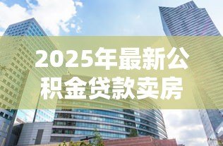 2025年最新公积金贷款卖房:公积金贷款购房后如何出售房屋 2025年最新公积金贷款卖房:公积金贷款购房后如何出售房屋