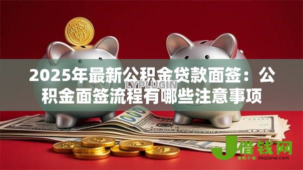 2025年最新公积金贷款面签:公积金面签流程有哪些注意事项 2025年最新公积金贷款面签:公积金面签流程有哪些注意事项