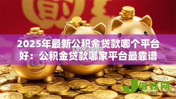 2025年最新公积金贷款哪个平台好:公积金贷款哪家平台最靠谱 2025年最新公积金贷款哪个平台好:公积金贷款哪家平台最靠谱