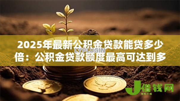 2025年最新公积金贷款能贷多少倍:公积金贷款额度最高可达到多少倍 2025年最新公积金贷款能贷多少倍:公积金贷款额度最高可达到多少倍