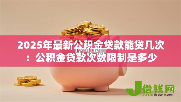 2025年最新公积金贷款能贷几次：公积金贷款次数限制是多少