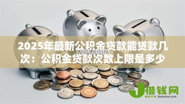 2025年最新公积金贷款能贷款几次:公积金贷款次数上限是多少 2025年最新公积金贷款能贷款几次:公积金贷款次数上限是多少