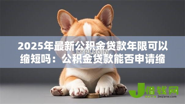 2025年最新公积金贷款年限可以缩短吗:公积金贷款能否申请缩短还款期限 2025年最新公积金贷款年限可以缩短吗:公积金贷款能否申请缩短还款期限