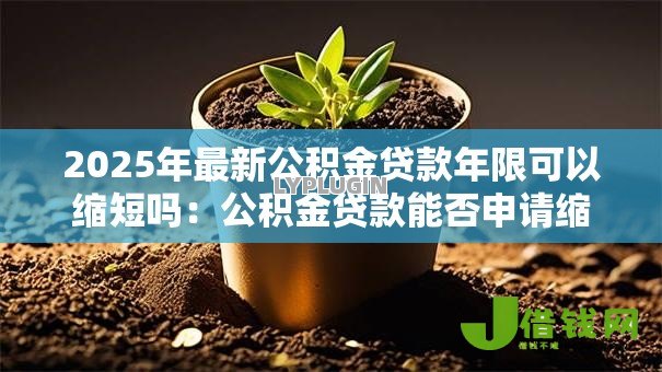 2025年最新公积金贷款年限可以缩短吗:公积金贷款能否申请缩短还款期限 2025年最新公积金贷款年限可以缩短吗:公积金贷款能否申请缩短还款期限
