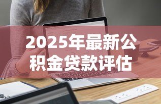 2025年最新公积金贷款评估价:公积金贷款额度如何计算 2025年最新公积金贷款评估价:公积金贷款额度如何计算