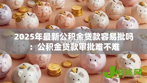 2025年最新公积金贷款容易批吗:公积金贷款审批难不难 2025年最新公积金贷款容易批吗:公积金贷款审批难不难