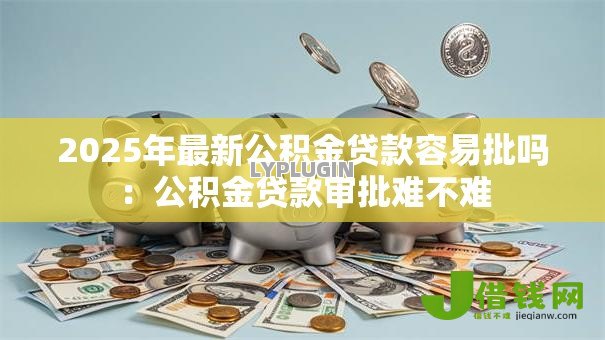 2025年最新公积金贷款容易批吗:公积金贷款审批难不难 2025年最新公积金贷款容易批吗:公积金贷款审批难不难