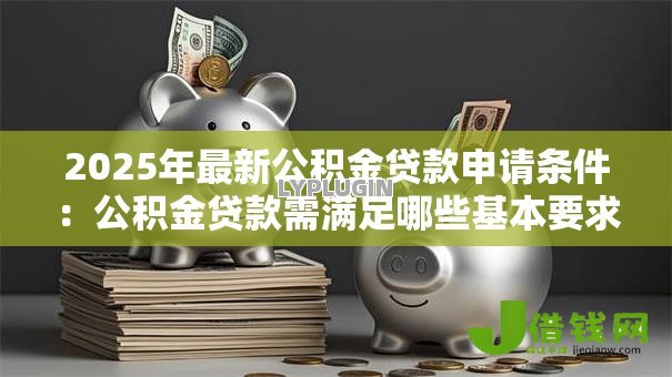 2025年最新公积金贷款申请条件:公积金贷款需满足哪些基本要求 2025年最新公积金贷款申请条件:公积金贷款需满足哪些基本要求