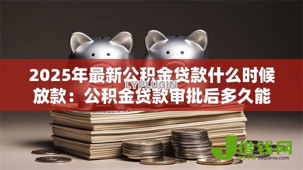 2025年最新公积金贷款什么时候放款:公积金贷款审批后多久能放款 2025年最新公积金贷款什么时候放款:公积金贷款审批后多久能放款
