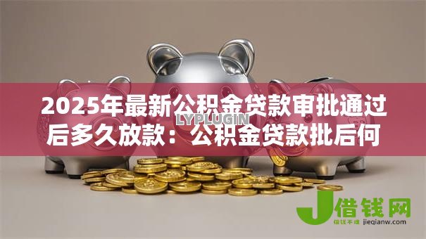 2025年最新公积金贷款审批通过后多久放款：公积金贷款批后何时能收到款项