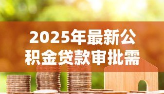 2025年最新公积金贷款审批需要多长时间:公积金贷款从申请到放款要多久 2025年最新公积金贷款审批需要多长时间:公积金贷款从申请到放款要多久