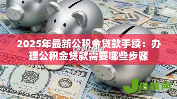 2025年最新公积金贷款手续：办理公积金贷款需要哪些步骤