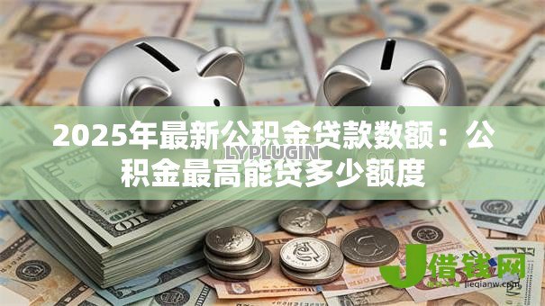 2025年最新公积金贷款数额:公积金最高能贷多少额度 2025年最新公积金贷款数额:公积金最高能贷多少额度