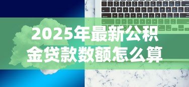 2025年最新公积金贷款数额怎么算:公积金贷款额度如何计算 2025年最新公积金贷款数额怎么算:公积金贷款额度如何计算