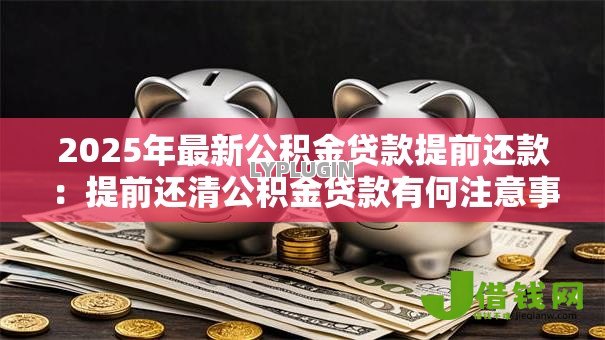 2025年最新公积金贷款提前还款:提前还清公积金贷款有何注意事项 2025年最新公积金贷款提前还款:提前还清公积金贷款有何注意事项
