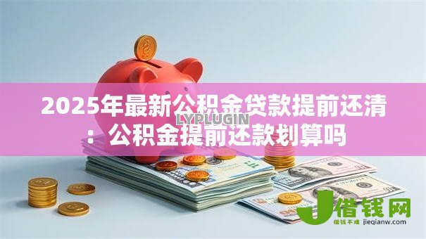 2025年最新公积金贷款提前还清:公积金提前还款划算吗 2025年最新公积金贷款提前还清:公积金提前还款划算吗