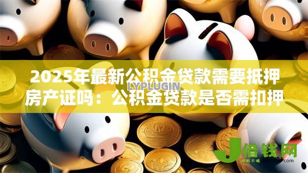 2025年最新公积金贷款需要抵押房产证吗:公积金贷款是否需扣押房产证原件 2025年最新公积金贷款需要抵押房产证吗:公积金贷款是否需扣押房产证原件