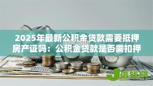 2025年最新公积金贷款需要抵押房产证吗:公积金贷款是否需扣押房产证原件 2025年最新公积金贷款需要抵押房产证吗:公积金贷款是否需扣押房产证原件