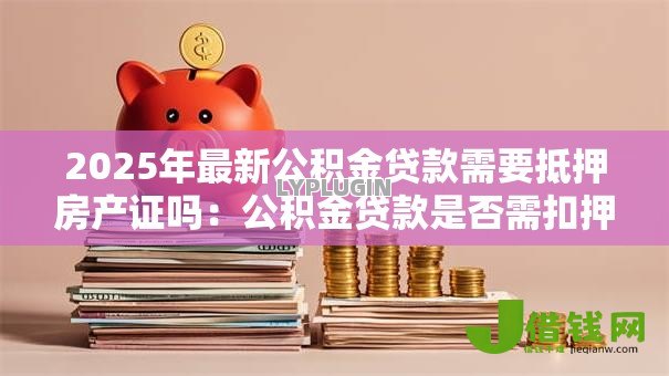 2025年最新公积金贷款需要抵押房产证吗:公积金贷款是否需扣押房产证原件 2025年最新公积金贷款需要抵押房产证吗:公积金贷款是否需扣押房产证原件