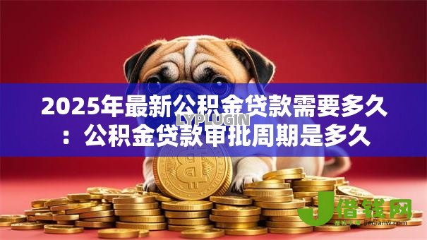 2025年最新公积金贷款需要多久:公积金贷款审批周期是多久 2025年最新公积金贷款需要多久:公积金贷款审批周期是多久