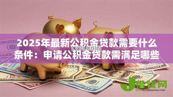 2025年最新公积金贷款需要什么条件:申请公积金贷款需满足哪些要求 2025年最新公积金贷款需要什么条件:申请公积金贷款需满足哪些要求