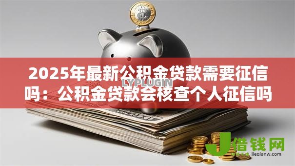 2025年最新公积金贷款需要征信吗:公积金贷款会核查个人征信吗 2025年最新公积金贷款需要征信吗:公积金贷款会核查个人征信吗