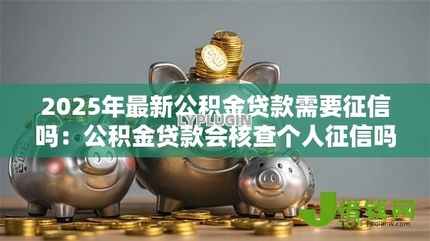 2025年最新公积金贷款需要征信吗:公积金贷款会核查个人征信吗 2025年最新公积金贷款需要征信吗:公积金贷款会核查个人征信吗