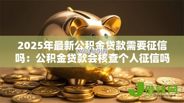 2025年最新公积金贷款需要征信吗:公积金贷款会核查个人征信吗 2025年最新公积金贷款需要征信吗:公积金贷款会核查个人征信吗