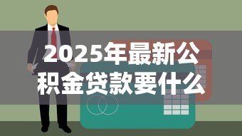 2025年最新公积金贷款要什么材料:申请公积金贷款需准备哪些证件 2025年最新公积金贷款要什么材料:申请公积金贷款需准备哪些证件