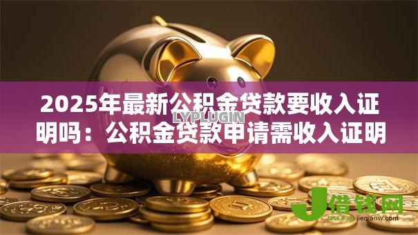 2025年最新公积金贷款要收入证明吗:公积金贷款申请需收入证明吗 2025年最新公积金贷款要收入证明吗:公积金贷款申请需收入证明吗